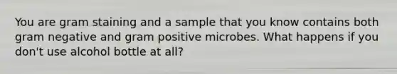 You are gram staining and a sample that you know contains both gram negative and gram positive microbes. What happens if you don't use alcohol bottle at all?