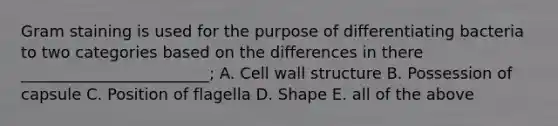 Gram staining is used for the purpose of differentiating bacteria to two categories based on the differences in there ________________________; A. Cell wall structure B. Possession of capsule C. Position of flagella D. Shape E. all of the above