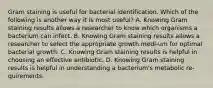 Gram staining is useful for bacterial identification. Which of the following is another way it is most useful? A. Knowing Gram staining results allows a researcher to know which organisms a bacterium can infect. B. Knowing Gram staining results allows a researcher to select the appropriate growth medi-um for optimal bacterial growth. C. Knowing Gram staining results is helpful in choosing an effective antibiotic. D. Knowing Gram staining results is helpful in understanding a bacterium's metabolic re-quirements.