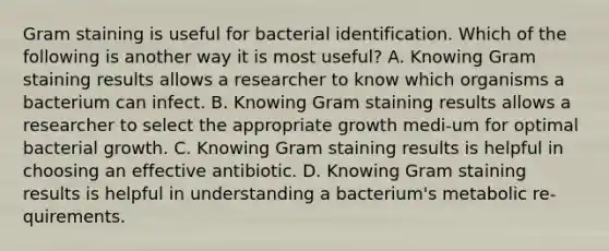 Gram staining is useful for bacterial identification. Which of the following is another way it is most useful? A. Knowing Gram staining results allows a researcher to know which organisms a bacterium can infect. B. Knowing Gram staining results allows a researcher to select the appropriate growth medi-um for optimal bacterial growth. C. Knowing Gram staining results is helpful in choosing an effective antibiotic. D. Knowing Gram staining results is helpful in understanding a bacterium's metabolic re-quirements.