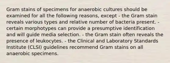 Gram stains of specimens for anaerobic cultures should be examined for all the following reasons, except - the Gram stain reveals various types and relative number of bacteria present. - certain morphotypes can provide a presumptive identification and will guide media selection. - the Gram stain often reveals the presence of leukocytes. - the Clinical and Laboratory Standards Institute (CLSI) guidelines recommend Gram stains on all anaerobic specimens.