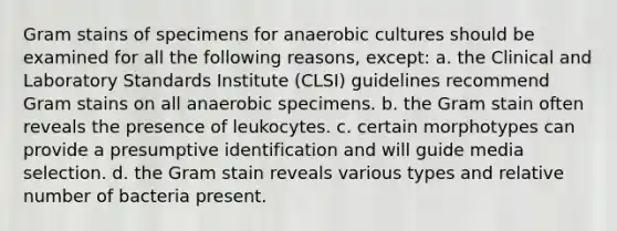 Gram stains of specimens for anaerobic cultures should be examined for all the following reasons, except: a. the Clinical and Laboratory Standards Institute (CLSI) guidelines recommend Gram stains on all anaerobic specimens. b. the Gram stain often reveals the presence of leukocytes. c. certain morphotypes can provide a presumptive identification and will guide media selection. d. the Gram stain reveals various types and relative number of bacteria present.