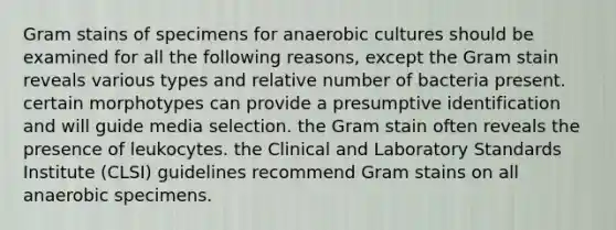 Gram stains of specimens for anaerobic cultures should be examined for all the following reasons, except the Gram stain reveals various types and relative number of bacteria present. certain morphotypes can provide a presumptive identification and will guide media selection. the Gram stain often reveals the presence of leukocytes. the Clinical and Laboratory Standards Institute (CLSI) guidelines recommend Gram stains on all anaerobic specimens.