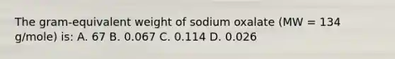 The gram-equivalent weight of sodium oxalate (MW = 134 g/mole) is: A. 67 B. 0.067 C. 0.114 D. 0.026