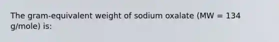 The gram-equivalent weight of sodium oxalate (MW = 134 g/mole) is: