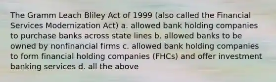 The Gramm Leach Bliley Act of 1999 (also called the Financial Services Modernization Act) a. allowed bank holding companies to purchase banks across state lines b. allowed banks to be owned by nonfinancial firms c. allowed bank holding companies to form financial holding companies (FHCs) and offer investment banking services d. all the above