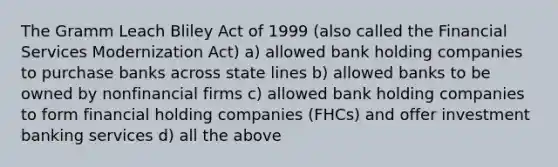 The Gramm Leach Bliley Act of 1999 (also called the Financial Services Modernization Act) a) allowed bank holding companies to purchase banks across state lines b) allowed banks to be owned by nonfinancial firms c) allowed bank holding companies to form financial holding companies (FHCs) and offer investment banking services d) all the above