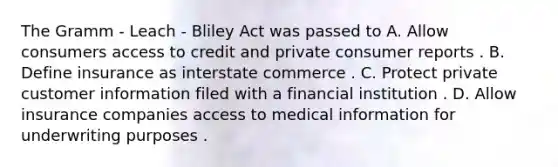 The Gramm - Leach - Bliley Act was passed to A. Allow consumers access to credit and private consumer reports . B. Define insurance as interstate commerce . C. Protect private customer information filed with a financial institution . D. Allow insurance companies access to medical information for underwriting purposes .