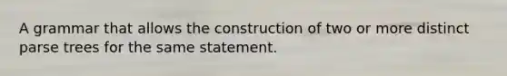 A grammar that allows the construction of two or more distinct parse trees for the same statement.