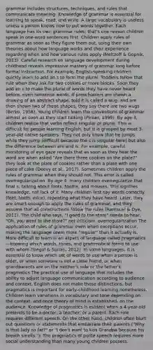 grammar includes structures, techniques, and rules that communicate meaning. Knowledge of grammar is essential for learning to speak, read, and write. A large vocabulary is useless unless a person knows how to put words together. Each language has its own grammar rules; that's one reason children speak in one-word sentences first. Children apply rules of grammar as soon as they figure them out, using their own theories about how language works and their experience regarding when and how various rules apply (Meltzoff & Gopnik, 2013). Careful research on language development during childhood reveals impressive mastery of grammar long before formal instruction. For example, English-speaking children quickly learn to add an s to form the plural: Toddlers follow that rule when they ask for two cookies or more blocks. Soon they add an s to make the plural of words they have never heard before, even nonsense words. If preschoolers are shown a drawing of an abstract shape, told it is called a wug, and are then shown two of these shapes, they say there are two wugs (Berko, 1958). Young children learn the conventions of grammar almost as soon as they start talking (Pinker, 1999). By age 3, children realize that verbs reflect singular or plural. This is difficult for people learning English, but it is grasped by most 3-year-old native speakers. They not only know that he jumps while they jump (difficult because the s is singular here) but also the difference between are and is. For example, careful monitoring of eye gaze reveals that as soon as they hear the word are when asked "Are there three cookies on the plate?" they look at the plate of cookies rather than a plate with one piece of cake (Deevy et al., 2017). Sometimes children apply the rules of grammar when they should not. This error is called overregularization. By age 4, many children overregularize that final s, talking about foots, tooths, and mouses. This signifies knowledge, not lack of it. Many children first say words correctly (feet, teeth, mice), repeating what they have heard. Later, they are smart enough to apply the rules of grammar, and they assume that all constructions follow the rules (Ramscar & Dye, 2011). The child who says, "I goed to the store" needs to hear, "Oh, you went to the store?" not criticism. overregularization The application of rules of grammar even when exceptions occur, making the language seem more "regular" than it actually is. More difficult to learn is an aspect of language called pragmatics—knowing which words, tones, and grammatical forms to use with whom (Siegal & Surian, 2012). In some languages, it is essential to know which set of words to use when a person is older, or when someone is not a close friend, or when grandparents are on the mother's side or the father's. pragmatics The practical use of language that includes the ability to adjust language communication according to audience and context. English does not make those distinctions, but pragmatics is important for early-childhood learning nonetheless. Children learn variations in vocabulary and tone depending on the context, and once theory of mind is established, on the audience. Knowledge of pragmatics is evident when a 4-year-old pretends to be a doctor, a teacher, or a parent. Each role requires different speech. On the other hand, children often blurt out questions or statements that embarrass their parents ("Why is that lady so fat?" or "I don't want to kiss Grandpa because his breath smells."): The pragmatics of polite speech requires more social understanding than many young children possess.