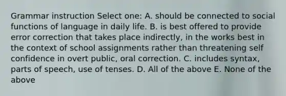 Grammar instruction Select one: A. should be connected to social functions of language in daily life. B. is best offered to provide error correction that takes place indirectly, in the works best in the context of school assignments rather than threatening self confidence in overt public, oral correction. C. includes syntax, parts of speech, use of tenses. D. All of the above E. None of the above