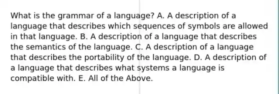 What is the grammar of a language? A. A description of a language that describes which sequences of symbols are allowed in that language. B. A description of a language that describes the semantics of the language. C. A description of a language that describes the portability of the language. D. A description of a language that describes what systems a language is compatible with. E. All of the Above.