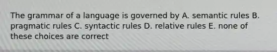 The grammar of a language is governed by A. semantic rules B. pragmatic rules C. syntactic rules D. relative rules E. none of these choices are correct