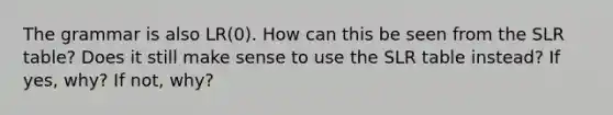 The grammar is also LR(0). How can this be seen from the SLR table? Does it still make sense to use the SLR table instead? If yes, why? If not, why?