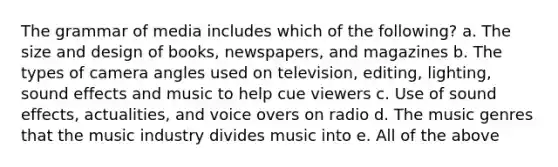 The grammar of media includes which of the following? a. The size and design of books, newspapers, and magazines b. The types of camera angles used on television, editing, lighting, sound effects and music to help cue viewers c. Use of sound effects, actualities, and voice overs on radio d. The music genres that the music industry divides music into e. All of the above