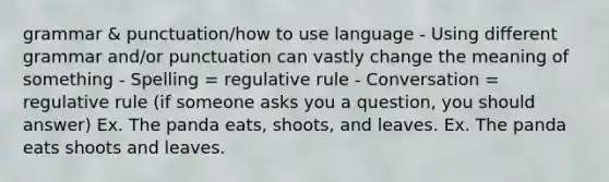 grammar & punctuation/how to use language - Using different grammar and/or punctuation can vastly change the meaning of something - Spelling = regulative rule - Conversation = regulative rule (if someone asks you a question, you should answer) Ex. The panda eats, shoots, and leaves. Ex. The panda eats shoots and leaves.