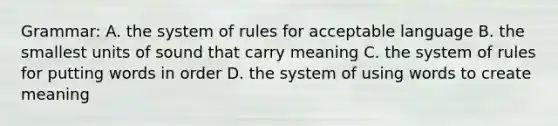 Grammar: A. the system of rules for acceptable language B. the smallest units of sound that carry meaning C. the system of rules for putting words in order D. the system of using words to create meaning