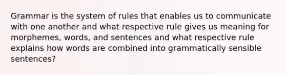 Grammar is the system of rules that enables us to communicate with one another and what respective rule gives us meaning for morphemes, words, and sentences and what respective rule explains how words are combined into grammatically sensible sentences?