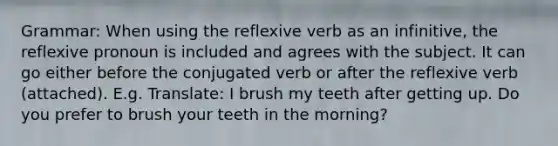 Grammar: When using the reflexive verb as an infinitive, the reflexive pronoun is included and agrees with the subject. It can go either before the conjugated verb or after the reflexive verb (attached). E.g. Translate: I brush my teeth after getting up. Do you prefer to brush your teeth in the morning?