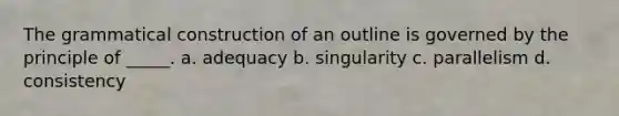 The grammatical construction of an outline is governed by the principle of _____. a. adequacy b. singularity c. parallelism d. consistency