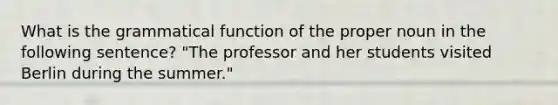 What is the grammatical function of the proper noun in the following sentence? "The professor and her students visited Berlin during the summer."