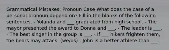 Grammatical Mistakes: Pronoun Case What does the case of a personal pronoun depend on? Fill in the blanks of the following sentences. - Yolanda and ___ graduated from high school. - The mayor presented the award to Donna and ___. - The leader is ___. - The best singer in the group is ___. - If ___ hikers frighten them, the bears may attack. (we/us) - John is a better athlete than ___.