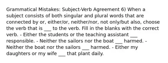 Grammatical Mistakes: Subject-Verb Agreement 6) When a subject consists of both singular and plural words that are connected by or, either/or, neither/nor, not only/but also, choose the verb that is ___ to the verb. Fill in the blanks with the correct verb. - Either the students or the teaching assistant ___ responsible. - Neither the sailors nor the boat ___ harmed. - Neither the boat nor the sailors ___ harmed. - Either my daughters or my wife ___ that plant daily.