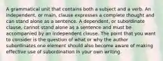 A grammatical unit that contains both a subject and a verb. An independent, or main, clause expresses a complete thought and can stand alone as a sentence. A dependent, or subordinate clause, cannot stand alone as a sentence and must be accompanied by an independent clause. The point that you want to consider is the question of what or why the author subordinates one element should also become aware of making effective use of subordination in your own writing.