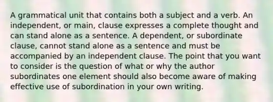 A grammatical unit that contains both a subject and a verb. An independent, or main, clause expresses a complete thought and can stand alone as a sentence. A dependent, or subordinate clause, cannot stand alone as a sentence and must be accompanied by an independent clause. The point that you want to consider is the question of what or why the author subordinates one element should also become aware of making effective use of subordination in your own writing.