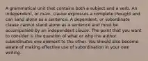 A grammatical unit that contains both a subject and a verb. An independent, or main, clause expresses a complete thought and can sand alone as a sentence. A dependent, or subordinate clause cannot stand alone as a sentence and must be accompanied by an independent clause. The point that you want to consider is the question of what or why the author subordinates one element to the other. You should also become aware of making effective use of subordination in your own writing.