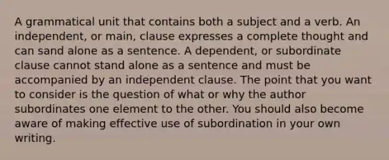 A grammatical unit that contains both a subject and a verb. An independent, or main, clause expresses a complete thought and can sand alone as a sentence. A dependent, or subordinate clause cannot stand alone as a sentence and must be accompanied by an independent clause. The point that you want to consider is the question of what or why the author subordinates one element to the other. You should also become aware of making effective use of subordination in your own writing.