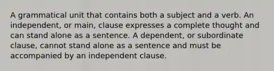 A grammatical unit that contains both a subject and a verb. An independent, or main, clause expresses a complete thought and can stand alone as a sentence. A dependent, or subordinate clause, cannot stand alone as a sentence and must be accompanied by an independent clause.