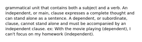 grammatical unit that contains both a subject and a verb. An independent, or main, clause expresses a complete thought and can stand alone as a sentence. A dependent, or subordinate, clause, cannot stand alone and must be accompanied by an independent clause. ex: With the movie playing (dependent), I can't focus on my homework (independent).