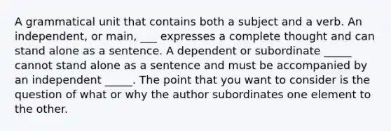 A grammatical unit that contains both a subject and a verb. An independent, or main, ___ expresses a complete thought and can stand alone as a sentence. A dependent or subordinate _____ cannot stand alone as a sentence and must be accompanied by an independent _____. The point that you want to consider is the question of what or why the author subordinates one element to the other.