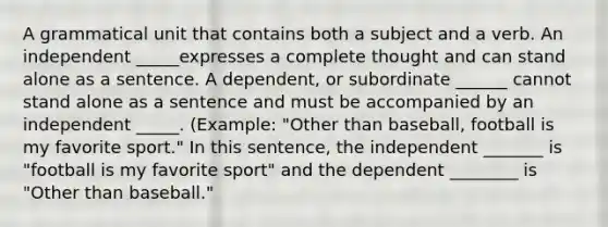 A grammatical unit that contains both a subject and a verb. An independent _____expresses a complete thought and can stand alone as a sentence. A dependent, or subordinate ______ cannot stand alone as a sentence and must be accompanied by an independent _____. (Example: "Other than baseball, football is my favorite sport." In this sentence, the independent _______ is "football is my favorite sport" and the dependent ________ is "Other than baseball."