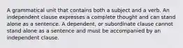 A grammatical unit that contains both a subject and a verb. An independent clause expresses a complete thought and can stand alone as a sentence. A dependent, or subordinate clause cannot stand alone as a sentence and must be accompanied by an independent clause.