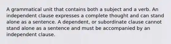 A grammatical unit that contains both a subject and a verb. An independent clause expresses a complete thought and can stand alone as a sentence. A dependent, or subordinate clause cannot stand alone as a sentence and must be accompanied by an independent clause.