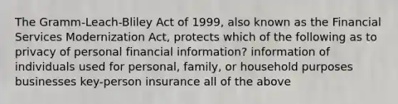 The Gramm-Leach-Bliley Act of 1999, also known as the Financial Services Modernization Act, protects which of the following as to privacy of personal financial information? information of individuals used for personal, family, or household purposes businesses key-person insurance all of the above