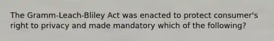 The Gramm-Leach-Bliley Act was enacted to protect consumer's right to privacy and made mandatory which of the following?