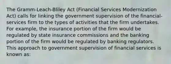 The Gramm-Leach-Bliley Act (Financial Services Modernization Act) calls for linking the government supervision of the financial-services firm to the types of activities that the firm undertakes. For example, the insurance portion of the firm would be regulated by state insurance commissions and the banking portion of the firm would be regulated by banking regulators. This approach to government supervision of financial services is known as: