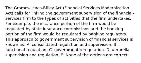 The Gramm-Leach-Bliley Act (Financial Services Modernization Act) calls for linking the government supervision of the financial-services firm to the types of activities that the firm undertakes. For example, the insurance portion of the firm would be regulated by state insurance commissions and the banking portion of the firm would be regulated by banking regulators. This approach to government supervision of financial services is known as: A. consolidated regulation and supervision. B. functional regulation. C. government reregulation. D. umbrella supervision and regulation. E. None of the options are correct.