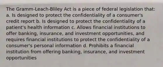 The Gramm-Leach-Bliley Act is a piece of federal legislation that: a. Is designed to protect the confidentiality of a consumer's credit report b. Is designed to protect the confidentiality of a patient's health information c. Allows financial institutions to offer banking, insurance, and investment opportunities, and requires financial institutions to protect the confidentiality of a consumer's personal information d. Prohibits a financial institution from offering banking, insurance, and investment opportunities