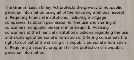 The Gramm-Leach-Bliley Act protects the privacy of nonpublic personal information using all of the following methods, except: a. Requiring financial institutions, including mortgage companies, to obtain permission for the use and sharing of consumers' nonpublic personal information b. Advising consumers of the financial institution's policies regarding the use and exchange of personal information c. Offering consumers the right to opt out of the sharing of nonpublic personal information d. Requiring a security program for the protection of nonpublic personal information