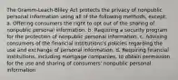 The Gramm-Leach-Bliley Act protects the privacy of nonpublic personal information using all of the following methods, except: a. Offering consumers the right to opt out of the sharing of nonpublic personal information. b. Requiring a security program for the protection of nonpublic personal information. c. Advising consumers of the financial institutions's policies regarding the use and exchange of personal information. d. Requiring financial institutions, including mortgage companies, to obtain permission for the use and sharing of consumers' nonpublic personal information.