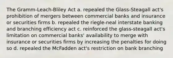 The Gramm-Leach-Bliley Act a. repealed the Glass-Steagall act's prohibition of mergers between commercial banks and insurance or securities firms b. repealed the riegle-neal interstate banking and branching efficiency act c. reinforced the glass-steagall act's limitation on commercial banks' availability to merge with insurance or securities firms by increasing the penalties for doing so d. repealed the McFadden act's restriction on bank branching