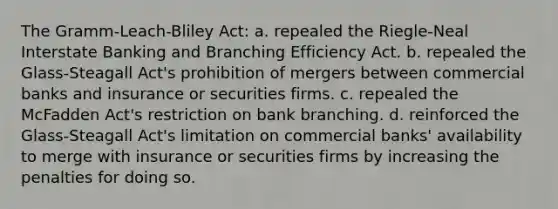 The Gramm-Leach-Bliley Act: a. repealed the Riegle-Neal Interstate Banking and Branching Efficiency Act. b. repealed the Glass-Steagall Act's prohibition of mergers between commercial banks and insurance or securities firms. c. repealed the McFadden Act's restriction on bank branching. d. reinforced the Glass-Steagall Act's limitation on commercial banks' availability to merge with insurance or securities firms by increasing the penalties for doing so.