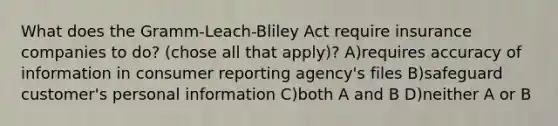 What does the Gramm-Leach-Bliley Act require insurance companies to do? (chose all that apply)? A)requires accuracy of information in consumer reporting agency's files B)safeguard customer's personal information C)both A and B D)neither A or B