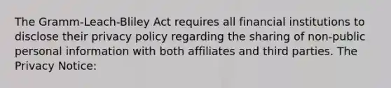 The Gramm-Leach-Bliley Act requires all financial institutions to disclose their privacy policy regarding the sharing of non-public personal information with both affiliates and third parties. The Privacy Notice: