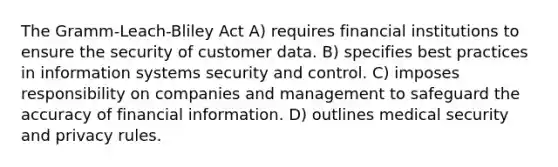 The Gramm-Leach-Bliley Act A) requires financial institutions to ensure the security of customer data. B) specifies best practices in information systems security and control. C) imposes responsibility on companies and management to safeguard the accuracy of financial information. D) outlines medical security and privacy rules.