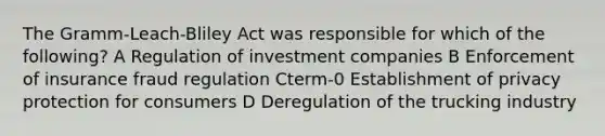 The Gramm-Leach-Bliley Act was responsible for which of the following? A Regulation of investment companies B Enforcement of insurance fraud regulation Cterm-0 Establishment of privacy protection for consumers D Deregulation of the trucking industry